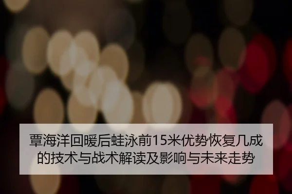 覃海洋回暖后蛙泳前15米优势恢复几成的技术与战术解读及影响与未来走势