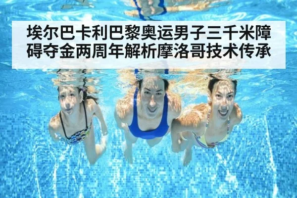 埃尔巴卡利巴黎奥运男子三千米障碍夺金两周年解析摩洛哥技术传承